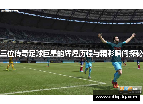 三位传奇足球巨星的辉煌历程与精彩瞬间探秘