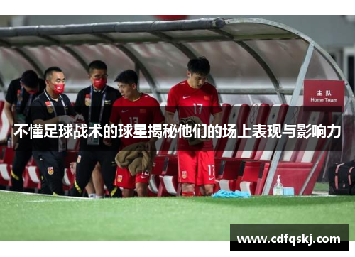 不懂足球战术的球星揭秘他们的场上表现与影响力