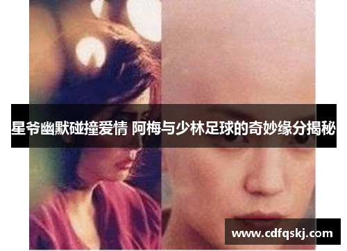 星爷幽默碰撞爱情 阿梅与少林足球的奇妙缘分揭秘