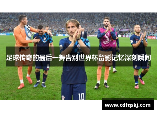 足球传奇的最后一舞告别世界杯留影记忆深刻瞬间
