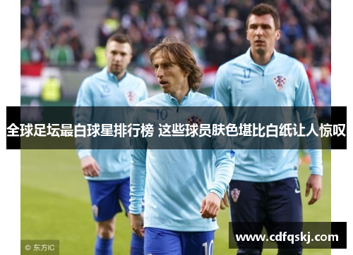 全球足坛最白球星排行榜 这些球员肤色堪比白纸让人惊叹