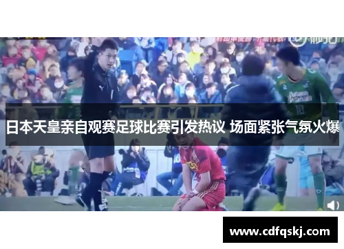 日本天皇亲自观赛足球比赛引发热议 场面紧张气氛火爆